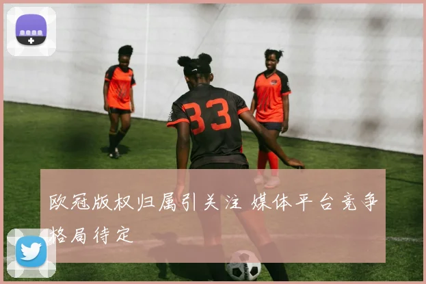 欧冠版权归属引关注 媒体平台竞争格局待定
