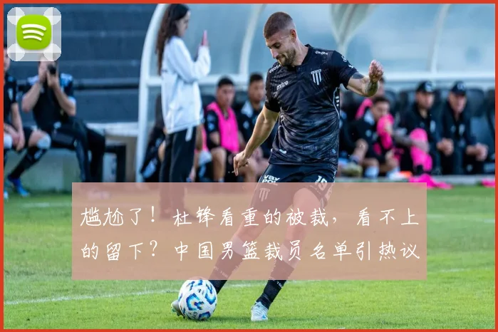 尴尬了!杜锋看重的被裁,看不上的留下?中国男篮裁员名单引热议