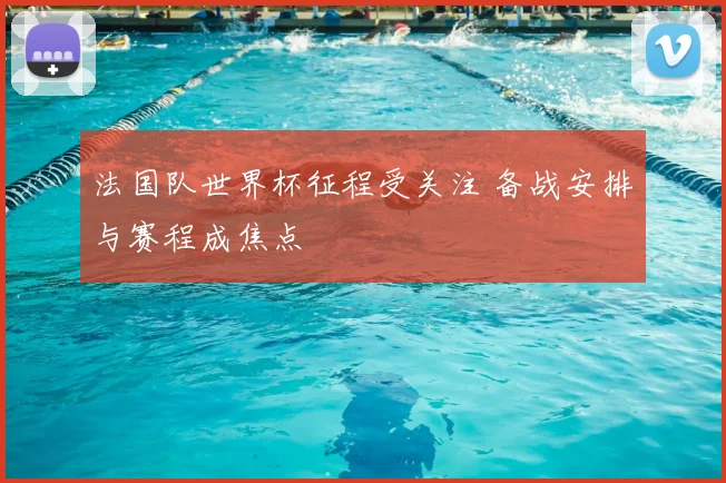 法国队世界杯征程受关注 备战安排与赛程成焦点