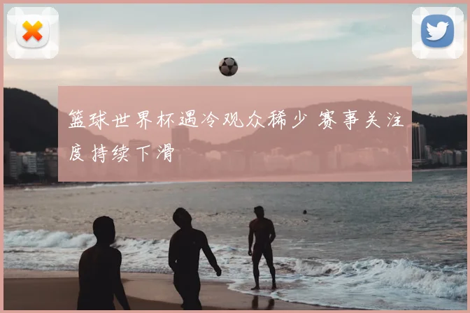 篮球世界杯遇冷观众稀少 赛事关注度持续下滑