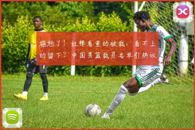 尴尬了！杜锋看重的被裁，看不上的留下？中国男篮裁员名单引热议