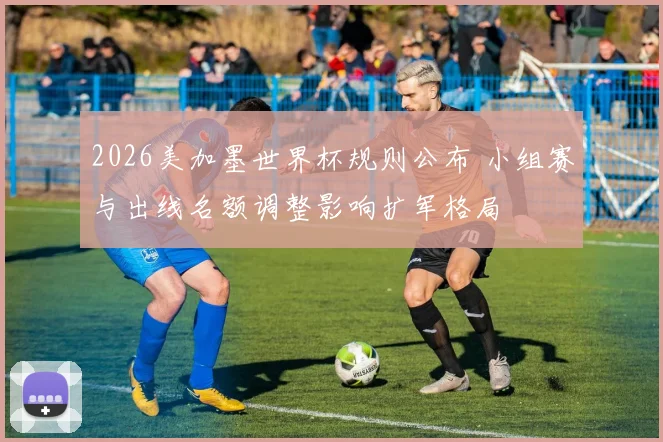 2026美加墨世界杯规则公布 小组赛与出线名额调整影响扩军格局