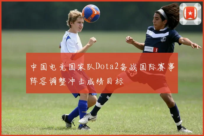 中国电竞国家队Dota2备战国际赛事阵容调整冲击成绩目标