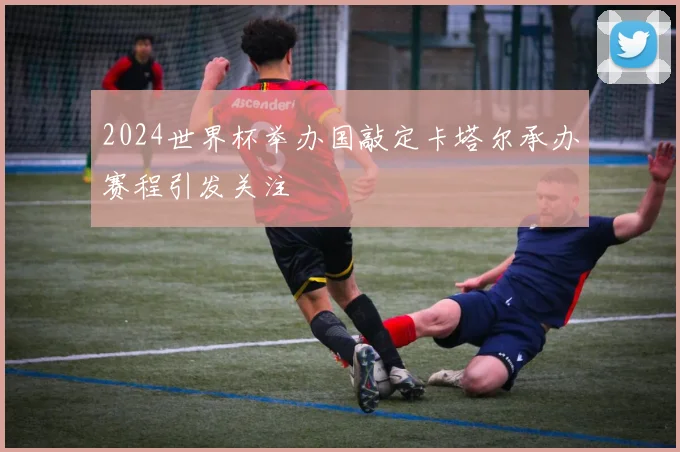 2024世界杯举办国敲定卡塔尔承办赛程引发关注