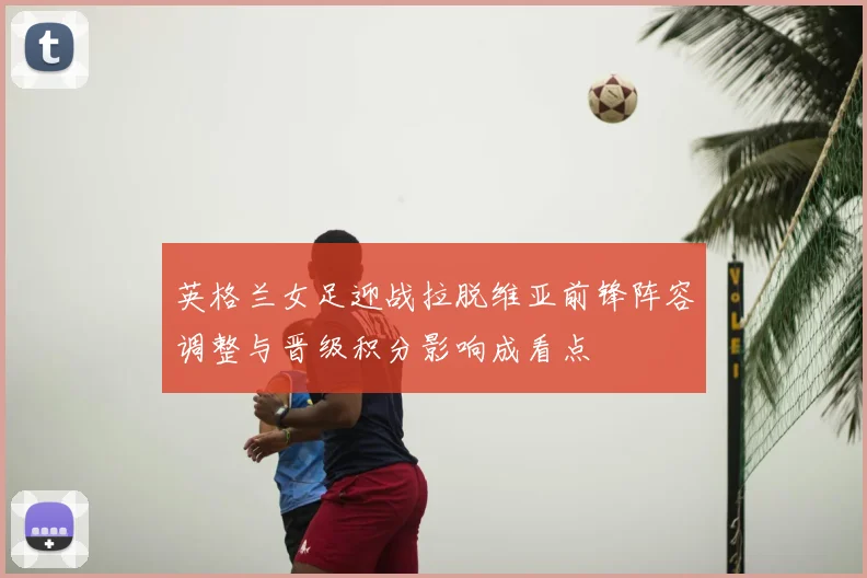 英格兰女足迎战拉脱维亚前锋阵容调整与晋级积分影响成看点