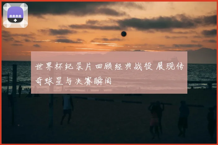 世界杯纪录片回顾经典战役 展现传奇球星与决赛瞬间