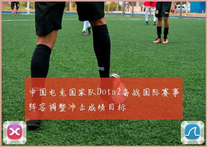 中国电竞国家队Dota2备战国际赛事阵容调整冲击成绩目标