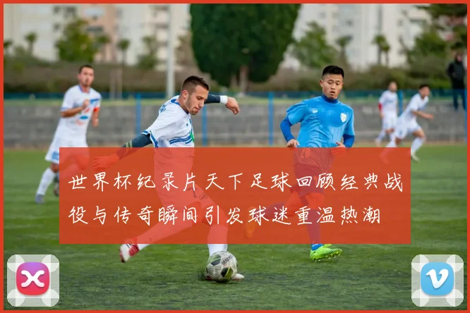 世界杯纪录片天下足球回顾经典战役与传奇瞬间引发球迷重温热潮