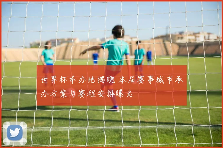 世界杯举办地揭晓 本届赛事城市承办方案与赛程安排曝光