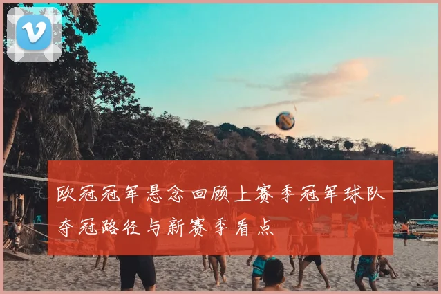欧冠冠军悬念回顾上赛季冠军球队夺冠路径与新赛季看点