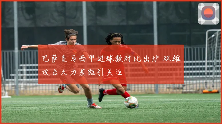 巴萨皇马西甲进球数对比出炉 双雄攻击火力差距引关注