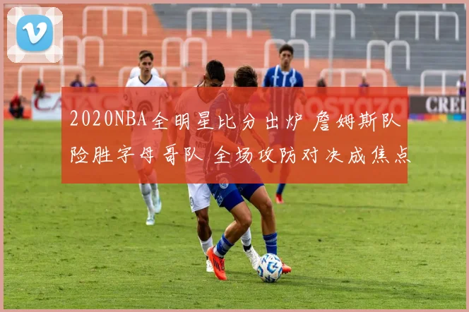 2020NBA全明星比分出炉 詹姆斯队险胜字母哥队 全场攻防对决成焦点