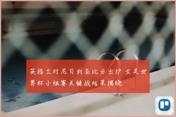 英格兰对尼日利亚比分出炉 女足世界杯小组赛关键战结果揭晓