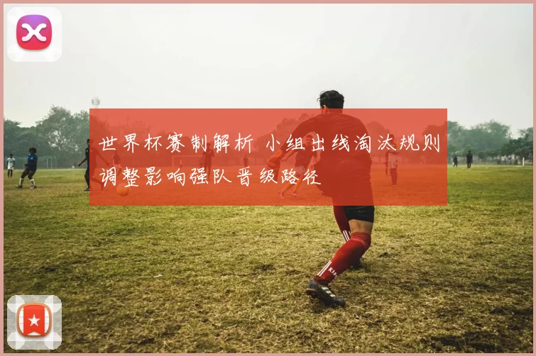 世界杯赛制解析 小组出线淘汰规则调整影响强队晋级路径