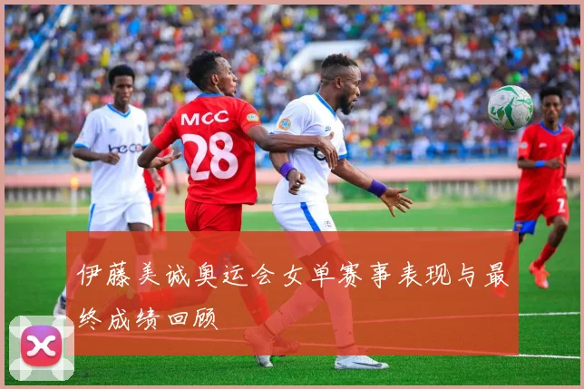 伊藤美诚奥运会女单赛事表现与最终成绩回顾
