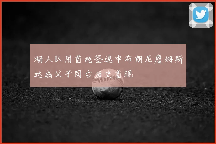 湖人队用首轮签选中布朗尼詹姆斯达成父子同台历史首现