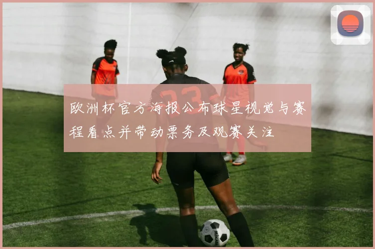 欧洲杯官方海报公布球星视觉与赛程看点并带动票务及观赛关注