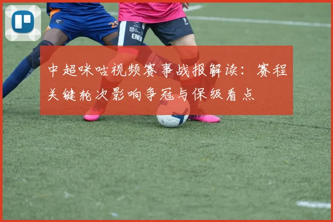 中超咪咕视频赛事战报解读:赛程关键轮次影响争冠与保级看点