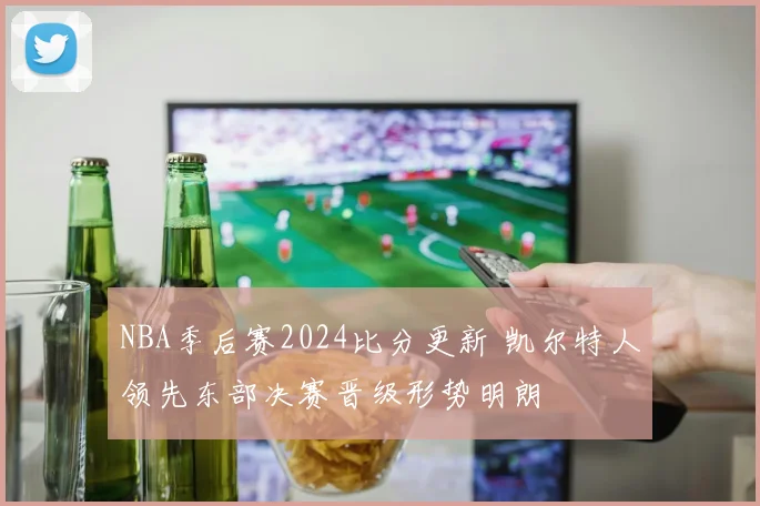 NBA季后赛2024比分更新 凯尔特人领先东部决赛晋级形势明朗