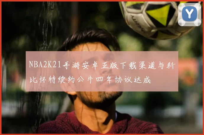 NBA2K21手游安卓正版下载渠道与科比怀特续约公牛四年协议达成