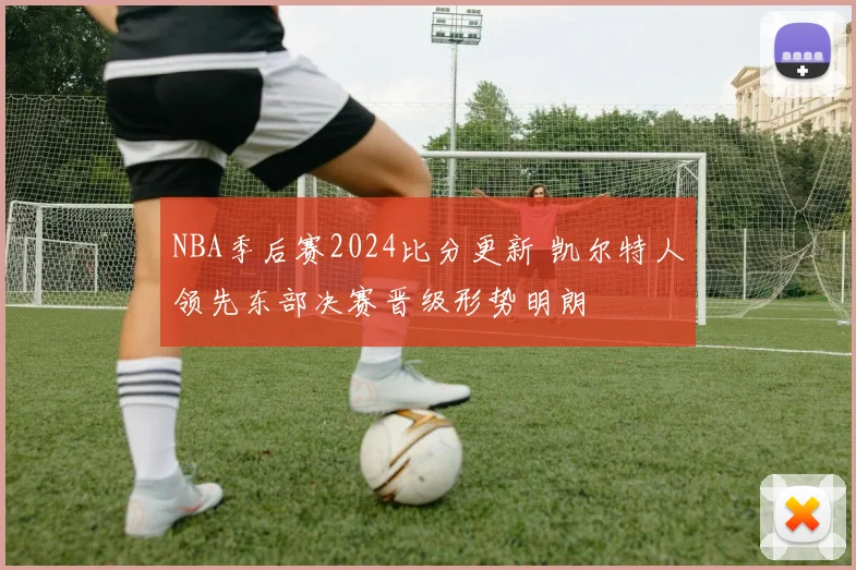 NBA季后赛2024比分更新 凯尔特人领先东部决赛晋级形势明朗