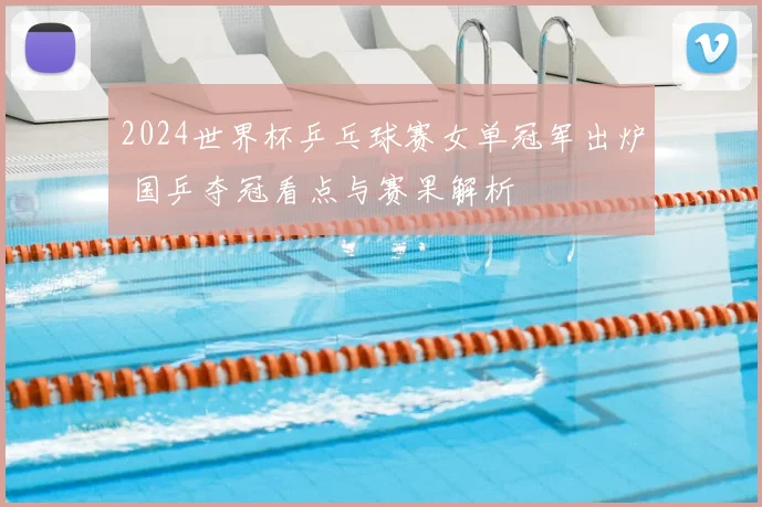 2024世界杯乒乓球赛女单冠军出炉 国乒夺冠看点与赛果解析