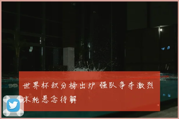 世界杯积分榜出炉 强队争夺激烈 末轮悬念待解