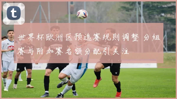 世界杯欧洲区预选赛规则调整 分组赛与附加赛名额分配引关注