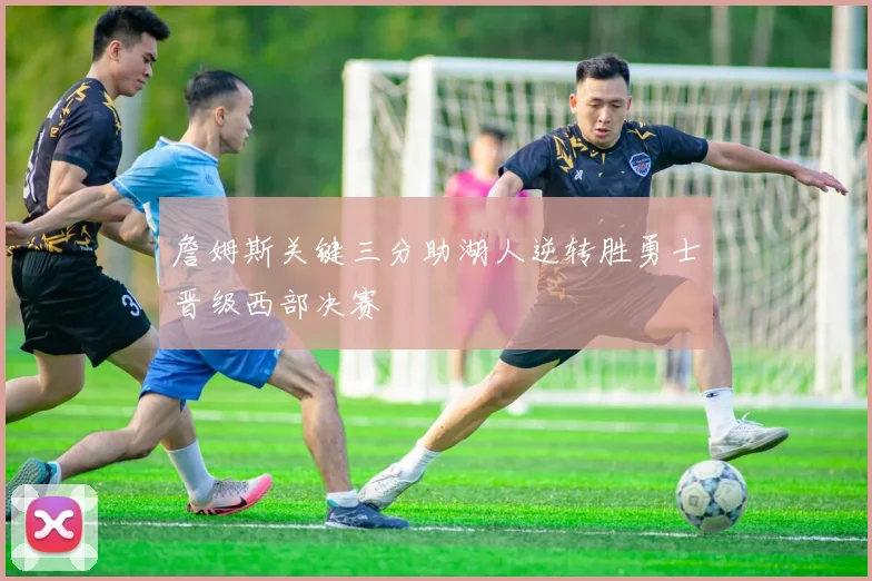 詹姆斯关键三分助湖人逆转胜勇士晋级西部决赛