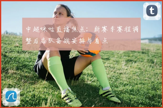 中超咪咕直播焦点:新赛季赛程调整后各队备战安排与看点