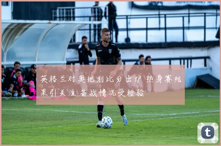 英格兰对奥地利比分出炉 热身赛结果引关注 备战情况受检验
