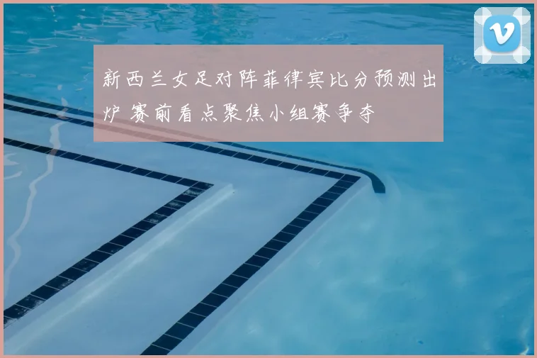 新西兰女足对阵菲律宾比分预测出炉 赛前看点聚焦小组赛争夺