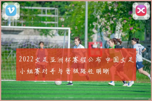 2022女足亚洲杯赛程公布 中国女足小组赛对手与晋级路径明晰
