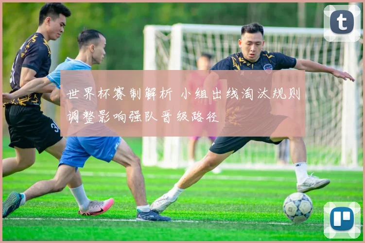 世界杯赛制解析 小组出线淘汰规则调整影响强队晋级路径